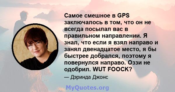 Самое смешное в GPS заключалось в том, что он не всегда посылал вас в правильном направлении. Я знал, что если я взял направо и занял двенадцатое место, я бы быстрее добрался, поэтому я повернулся направо. Оззи не