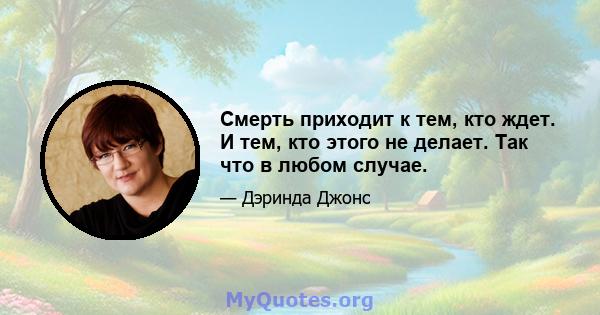 Смерть приходит к тем, кто ждет. И тем, кто этого не делает. Так что в любом случае.