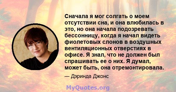 Сначала я мог солгать о моем отсутствии сна, и она влюбилась в это, но она начала подозревать бессонницу, когда я начал видеть фиолетовых слонов в воздушных вентиляционных отверстиях в офисе. Я знал, что не должен был