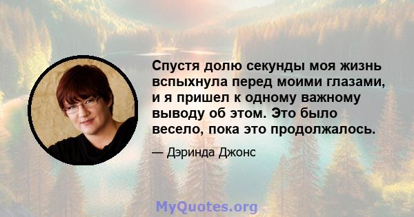 Спустя долю секунды моя жизнь вспыхнула перед моими глазами, и я пришел к одному важному выводу об этом. Это было весело, пока это продолжалось.