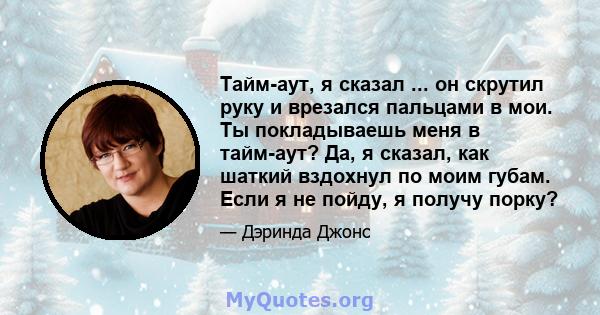 Тайм-аут, я сказал ... он скрутил руку и врезался пальцами в мои. Ты покладываешь меня в тайм-аут? Да, я сказал, как шаткий вздохнул по моим губам. Если я не пойду, я получу порку?