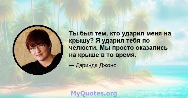 Ты был тем, кто ударил меня на крышу? Я ударил тебя по челюсти. Мы просто оказались на крыше в то время.