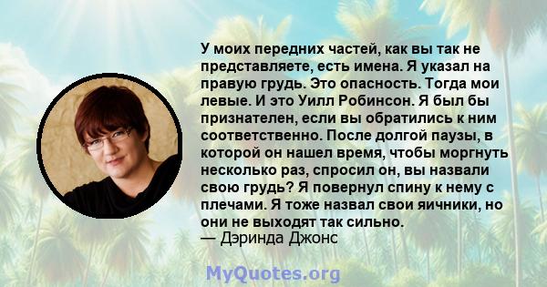 У моих передних частей, как вы так не представляете, есть имена. Я указал на правую грудь. Это опасность. Тогда мои левые. И это Уилл Робинсон. Я был бы признателен, если вы обратились к ним соответственно. После долгой 