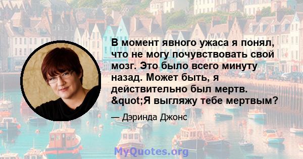 В момент явного ужаса я понял, что не могу почувствовать свой мозг. Это было всего минуту назад. Может быть, я действительно был мертв. "Я выгляжу тебе мертвым?