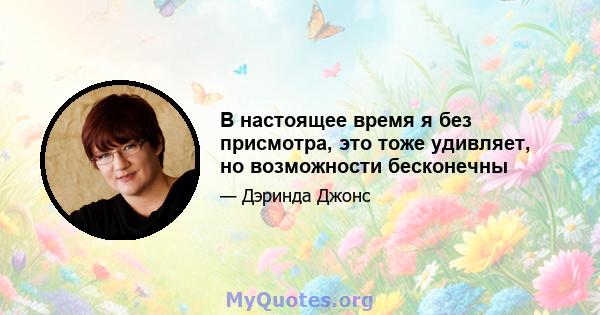 В настоящее время я без присмотра, это тоже удивляет, но возможности бесконечны