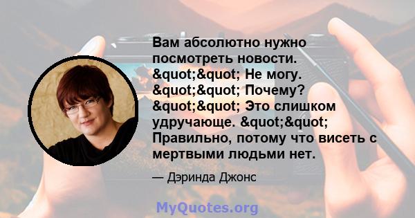 Вам абсолютно нужно посмотреть новости. "" Не могу. "" Почему? "" Это слишком удручающе. "" Правильно, потому что висеть с мертвыми людьми нет.