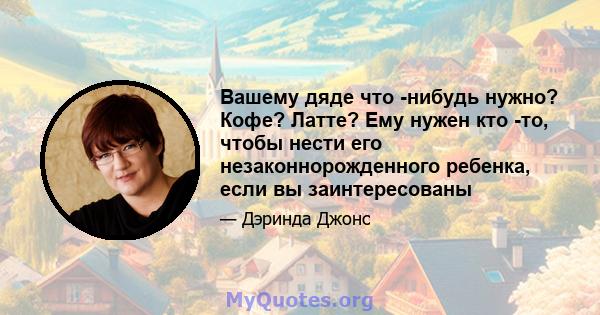 Вашему дяде что -нибудь нужно? Кофе? Латте? Ему нужен кто -то, чтобы нести его незаконнорожденного ребенка, если вы заинтересованы