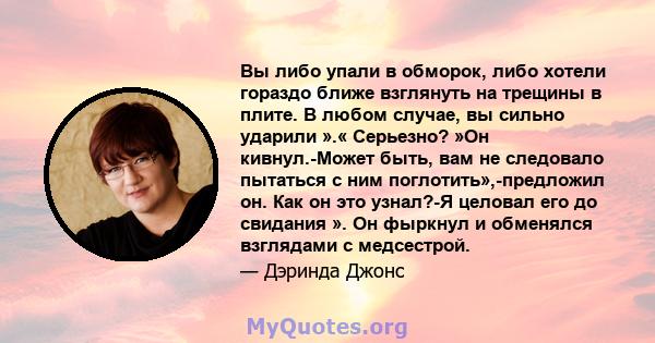 Вы либо упали в обморок, либо хотели гораздо ближе взглянуть на трещины в плите. В любом случае, вы сильно ударили ».« Серьезно? »Он кивнул.-Может быть, вам не следовало пытаться с ним поглотить»,-предложил он. Как он