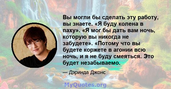 Вы могли бы сделать эту работу, вы знаете. «Я буду колена в паху». «Я мог бы дать вам ночь, которую вы никогда не забудете». «Потому что вы будете коржете в агонии всю ночь, и я не буду смеяться. Это будет незабываемо.