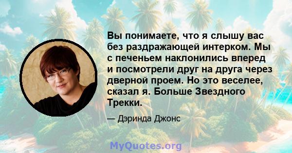 Вы понимаете, что я слышу вас без раздражающей интерком. Мы с печеньем наклонились вперед и посмотрели друг на друга через дверной проем. Но это веселее, сказал я. Больше Звездного Трекки.