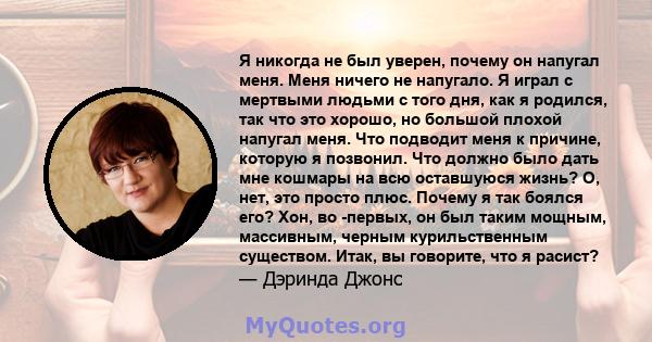 Я никогда не был уверен, почему он напугал меня. Меня ничего не напугало. Я играл с мертвыми людьми с того дня, как я родился, так что это хорошо, но большой плохой напугал меня. Что подводит меня к причине, которую я