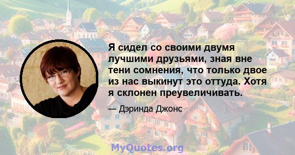 Я сидел со своими двумя лучшими друзьями, зная вне тени сомнения, что только двое из нас выкинут это оттуда. Хотя я склонен преувеличивать.