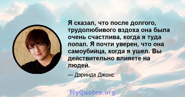 Я сказал, что после долгого, трудолюбивого вздоха она была очень счастлива, когда я туда попал. Я почти уверен, что она самоубийца, когда я ушел. Вы действительно влияете на людей.