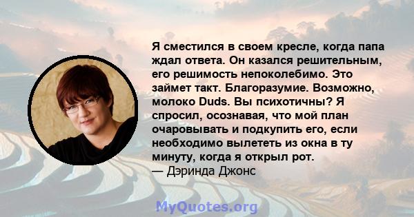 Я сместился в своем кресле, когда папа ждал ответа. Он казался решительным, его решимость непоколебимо. Это займет такт. Благоразумие. Возможно, молоко Duds. Вы психотичны? Я спросил, осознавая, что мой план очаровывать 