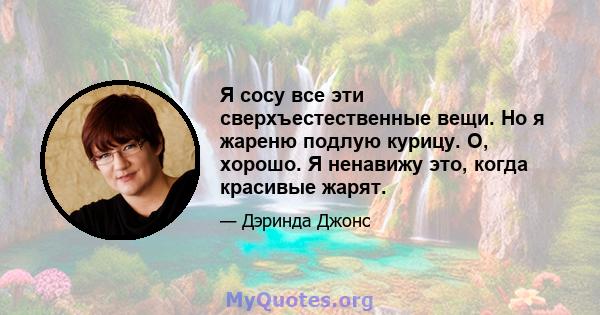 Я сосу все эти сверхъестественные вещи. Но я жареню подлую курицу. О, хорошо. Я ненавижу это, когда красивые жарят.