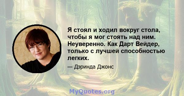 Я стоял и ходил вокруг стола, чтобы я мог стоять над ним. Неуверенно. Как Дарт Вейдер, только с лучшей способностью легких.