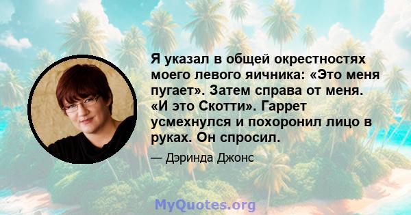 Я указал в общей окрестностях моего левого яичника: «Это меня пугает». Затем справа от меня. «И это Скотти». Гаррет усмехнулся и похоронил лицо в руках. Он спросил.