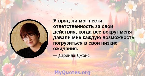 Я вряд ли мог нести ответственность за свои действия, когда все вокруг меня давали мне каждую возможность погрузиться в свои низкие ожидания.