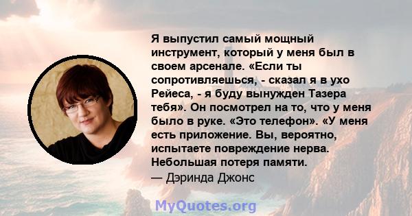 Я выпустил самый мощный инструмент, который у меня был в своем арсенале. «Если ты сопротивляешься, - сказал я в ухо Рейеса, - я буду вынужден Тазера тебя». Он посмотрел на то, что у меня было в руке. «Это телефон». «У