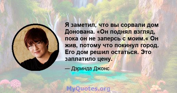 Я заметил, что вы сорвали дом Донована. «Он поднял взгляд, пока он не заперсь с моим.« Он жив, потому что покинул город. Его дом решил остаться. Это заплатило цену.