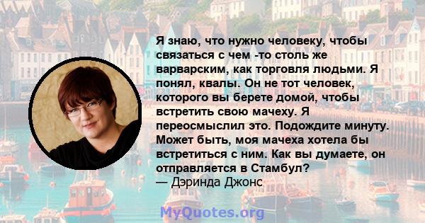 Я знаю, что нужно человеку, чтобы связаться с чем -то столь же варварским, как торговля людьми. Я понял, квалы. Он не тот человек, которого вы берете домой, чтобы встретить свою мачеху. Я переосмыслил это. Подождите