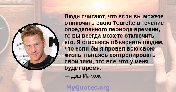 Люди считают, что если вы можете отключить свою Tourette в течение определенного периода времени, то вы всегда можете отключить его. Я стараюсь объяснить людям, что если бы я провел всю свою жизнь, пытаясь