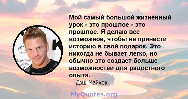 Мой самый большой жизненный урок - это прошлое - это прошлое. Я делаю все возможное, чтобы не принести историю в свой подарок. Это никогда не бывает легко, но обычно это создает больше возможностей для радостного опыта.