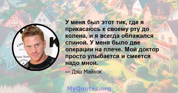 У меня был этот тик, где я прикасаюсь к своему рту до колена, и я всегда облажался спиной. У меня было две операции на плече. Мой доктор просто улыбается и смеется надо мной.