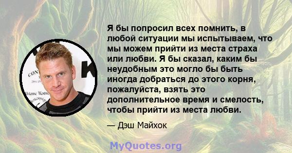 Я бы попросил всех помнить, в любой ситуации мы испытываем, что мы можем прийти из места страха или любви. Я бы сказал, каким бы неудобным это могло бы быть иногда добраться до этого корня, пожалуйста, взять это