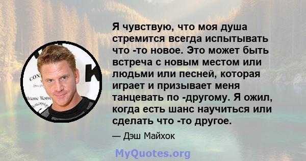 Я чувствую, что моя душа стремится всегда испытывать что -то новое. Это может быть встреча с новым местом или людьми или песней, которая играет и призывает меня танцевать по -другому. Я ожил, когда есть шанс научиться