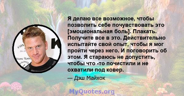 Я делаю все возможное, чтобы позволить себе почувствовать это [эмоциональная боль]. Плакать. Получите все в это. Действительно испытайте свой опыт, чтобы я мог пройти через него. И поговорить об этом. Я стараюсь не