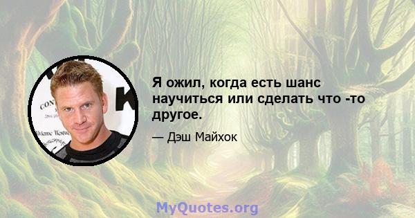 Я ожил, когда есть шанс научиться или сделать что -то другое.