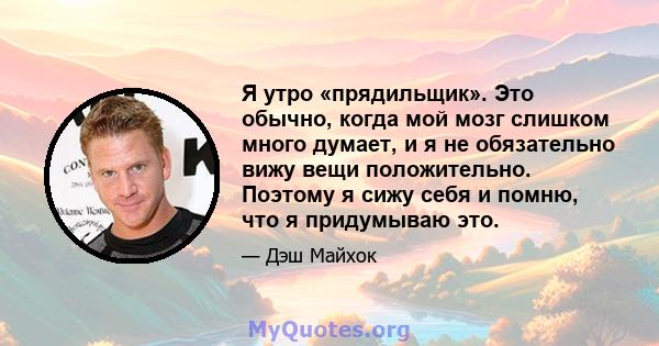 Я утро «прядильщик». Это обычно, когда мой мозг слишком много думает, и я не обязательно вижу вещи положительно. Поэтому я сижу себя и помню, что я придумываю это.