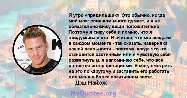 Я утро «прядильщик». Это обычно, когда мой мозг слишком много думает, и я не обязательно вижу вещи положительно. Поэтому я сижу себя и помню, что я придумываю это. Я считаю, что мы создаем в каждом моменте - так