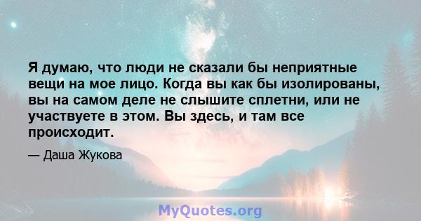 Я думаю, что люди не сказали бы неприятные вещи на мое лицо. Когда вы как бы изолированы, вы на самом деле не слышите сплетни, или не участвуете в этом. Вы здесь, и там все происходит.