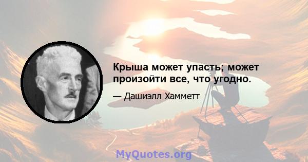 Крыша может упасть; может произойти все, что угодно.