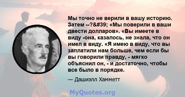 Мы точно не верили в вашу историю. Затем --?' «Мы поверили в ваши двести долларов». «Вы имеете в виду -она, казалось, не знала, что он имел в виду. «Я имею в виду, что вы заплатили нам больше, чем если бы вы