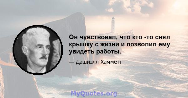 Он чувствовал, что кто -то снял крышку с жизни и позволил ему увидеть работы.