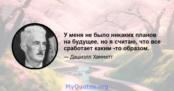 У меня не было никаких планов на будущее, но я считаю, что все сработает каким -то образом.