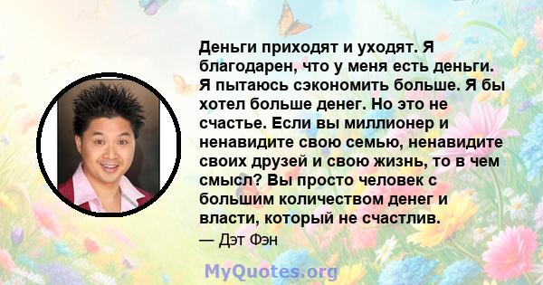 Деньги приходят и уходят. Я благодарен, что у меня есть деньги. Я пытаюсь сэкономить больше. Я бы хотел больше денег. Но это не счастье. Если вы миллионер и ненавидите свою семью, ненавидите своих друзей и свою жизнь,