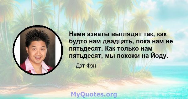 Нами азиаты выглядят так, как будто нам двадцать, пока нам не пятьдесят. Как только нам пятьдесят, мы похожи на Йоду.