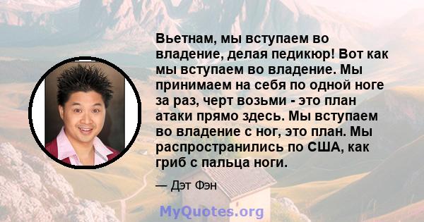 Вьетнам, мы вступаем во владение, делая педикюр! Вот как мы вступаем во владение. Мы принимаем на себя по одной ноге за раз, черт возьми - это план атаки прямо здесь. Мы вступаем во владение с ног, это план. Мы