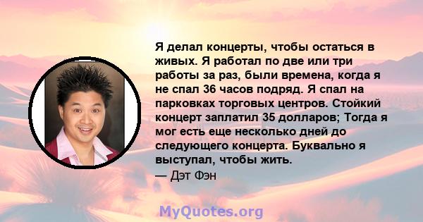 Я делал концерты, чтобы остаться в живых. Я работал по две или три работы за раз, были времена, когда я не спал 36 часов подряд. Я спал на парковках торговых центров. Стойкий концерт заплатил 35 долларов; Тогда я мог