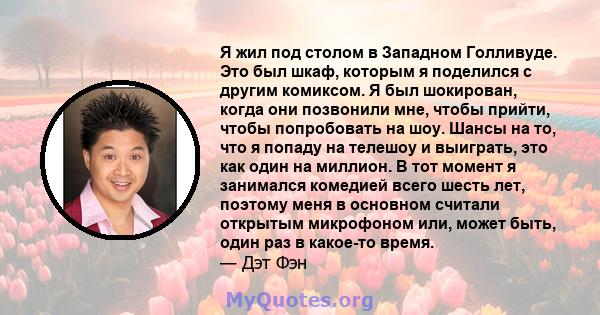 Я жил под столом в Западном Голливуде. Это был шкаф, которым я поделился с другим комиксом. Я был шокирован, когда они позвонили мне, чтобы прийти, чтобы попробовать на шоу. Шансы на то, что я попаду на телешоу и