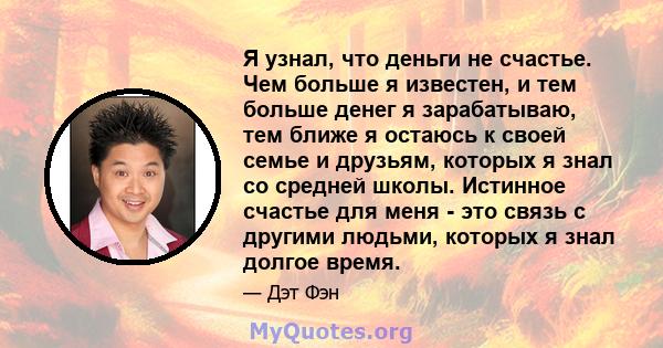 Я узнал, что деньги не счастье. Чем больше я известен, и тем больше денег я зарабатываю, тем ближе я остаюсь к своей семье и друзьям, которых я знал со средней школы. Истинное счастье для меня - это связь с другими