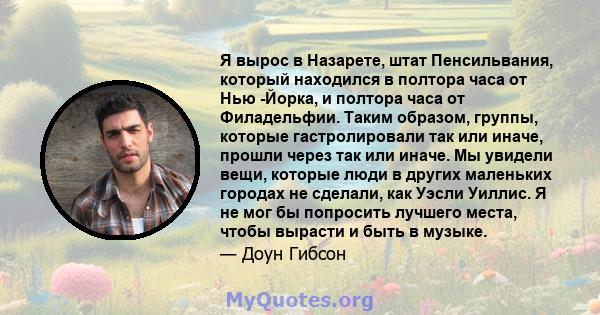 Я вырос в Назарете, штат Пенсильвания, который находился в полтора часа от Нью -Йорка, и полтора часа от Филадельфии. Таким образом, группы, которые гастролировали так или иначе, прошли через так или иначе. Мы увидели