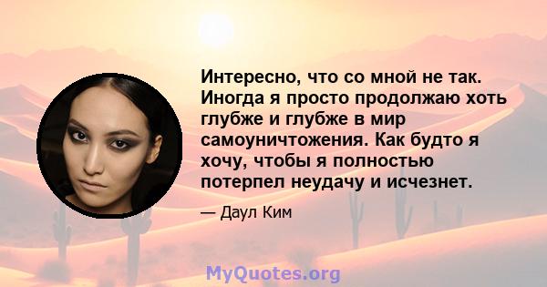 Интересно, что со мной не так. Иногда я просто продолжаю хоть глубже и глубже в мир самоуничтожения. Как будто я хочу, чтобы я полностью потерпел неудачу и исчезнет.