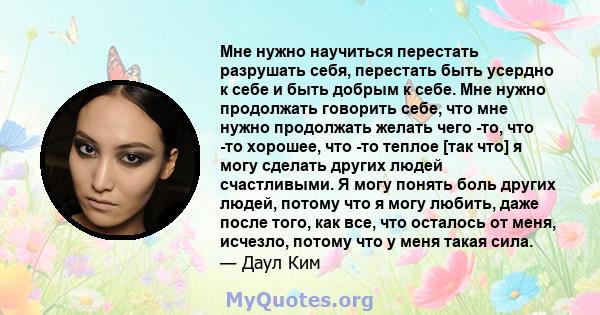 Мне нужно научиться перестать разрушать себя, перестать быть усердно к себе и быть добрым к себе. Мне нужно продолжать говорить себе, что мне нужно продолжать желать чего -то, что -то хорошее, что -то теплое [так что] я 