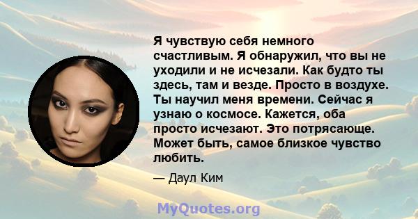 Я чувствую себя немного счастливым. Я обнаружил, что вы не уходили и не исчезали. Как будто ты здесь, там и везде. Просто в воздухе. Ты научил меня времени. Сейчас я узнаю о космосе. Кажется, оба просто исчезают. Это