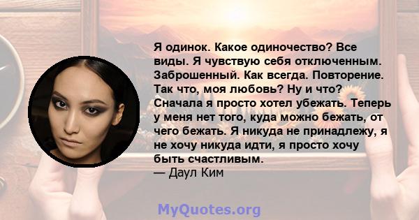 Я одинок. Какое одиночество? Все виды. Я чувствую себя отключенным. Заброшенный. Как всегда. Повторение. Так что, моя любовь? Ну и что? Сначала я просто хотел убежать. Теперь у меня нет того, куда можно бежать, от чего